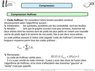 Mise en œuvre du TNS Page 32 sur 64
Compression
Compression Huffman
Le code préfixe associé à l’arbre créé (appelé "code de Huffman") minimise la
longueur moyenne parmi tous les codes préfixes :
1
N
moy k k
k
L l p
=
= ∑
 Remarques :
Le code de Huffman vérifie donc :
Il n’y a pas unicité du code minimal : il peut y avoir des choix de fusion dans
l’algorithme de Huffman, et le choix d’affectation des branches "gauche" et
"droite" n’est pas spécifié.
( ) ( ) 1moyH X L H x≤ < +
 Code Huffman: On considère l’arbre binaire pondéré construit
récursivement selon l’algorithme suivant :
 Initialisation : les symboles, pondérés par leur probabilité, sont les feuilles.
 Itération : tant que le graphe courant n’est pas connexe, fusionner les
deux arbres dont les racines sont de poids les plus petits en créant une nouvelle
racine de poids égal à la somme de ces poids, liée à ces deux sous-arbres.
 
