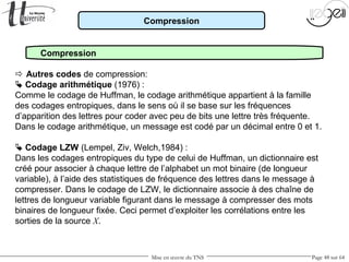Mise en œuvre du TNS Page 48 sur 64
Compression
Compression
 Autres codes de compression:
 Codage arithmétique (1976) :
Comme le codage de Huffman, le codage arithmétique appartient à la famille
des codages entropiques, dans le sens où il se base sur les fréquences
d’apparition des lettres pour coder avec peu de bits une lettre très fréquente.
Dans le codage arithmétique, un message est codé par un décimal entre 0 et 1.
 Codage LZW (Lempel, Ziv, Welch,1984) :
Dans les codages entropiques du type de celui de Huffman, un dictionnaire est
créé pour associer à chaque lettre de l’alphabet un mot binaire (de longueur
variable), à l’aide des statistiques de fréquence des lettres dans le message à
compresser. Dans le codage de LZW, le dictionnaire associe à des chaîne de
lettres de longueur variable figurant dans le message à compresser des mots
binaires de longueur fixée. Ceci permet d’exploiter les corrélations entre les
sorties de la source X.
 