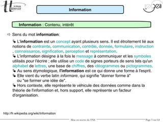Mise en œuvre du TNS Page 5 sur 64
Information
 Sens du mot information:
Information : Contenu, intérêt
 L'information est un concept ayant plusieurs sens. Il est étroitement lié aux
notions de contrainte, communication, contrôle, donnée, formulaire, instruction
, connaissance, signification, perception et représentation.
 L'information désigne à la fois le message à communiquer et les symboles
utilisés pour l'écrire ; elle utilise un code de signes porteurs de sens tels qu'un
alphabet de lettres, une base de chiffres, des idéogrammes ou pictogrammes.
 Au sens étymologique, l'information est ce qui donne une forme à l'esprit.
 Elle vient du verbe latin informare, qui signifie "donner forme à"
ou "se former une idée de".
 Hors contexte, elle représente le véhicule des données comme dans la
théorie de l'information et, hors support, elle représente un facteur
d'organisation.
http://fr.wikipedia.org/wiki/Information
 