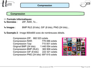 Mise en œuvre du TNS Page 51 sur 64
Compression
Compression
 Formats informatiques:
 Données : ZIP, RAR, 7z...
 Images : BMP RLE (8 bits), GIF (8 bits), PNG (24 bits)...
 Exemple 2 : Image 800x600 avec de nombreuses détails.
Compression ZIP: 882 523 octets
Compression RAR: 779 488 octets
Compression 7zip: 715 501 octets
Original BMP (24 bits): 1 440 054 octets
Compression BMP (RLE): 365 908 octets
Compression GIF (8 bits): 222 321 octets
Compression PNG (24 bits): 697 615 octets
 