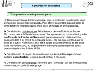 Mise en œuvre du TNS Page 53 sur 64
Compression destructive
Compression numérique avec perte
 Dans de nombreux domaines (image, son), la restitution des données sans
pertes n’est pas un impératif absolu. Pour étayer ce constat, on peut partir de
considérations mathématiques, mais aussi physiques et physiologiques.
 Considération mathématique: Décroissance des coefficients de Fourier
Ce constat donne l’idée de "compresser" les signaux en ne transmettant que les
coefficients de Fourier suffisamment grands (puisqu’un certain nombre,
correspondant à |n| grand, seront assez petits), par exemple en tronquant la
série de Fourier. Néanmoins, ceci est la cause des phénomènes de pré-écho
dans les fichiers MP3, ou du phénomène de ringing (surlignage des bords
contrastés) dans les fichiers JPEG.
 Considération physique: Au-delà d’un certain échantillonnage et d’une
certaine quantification, le signal parait continu à nos sens.
 Considération physiologique: Nos sens sont "aveuglés" par des composantes
dominantes, on parle de masquage.
 