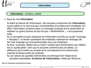 Mise en œuvre du TNS Page 6 sur 64
Information
 Sens du mot information:
Information : Contenu, intérêt
 Selon la théorie de l'information, des données contiennent de l'information
quand celles-ci ne sont que peu compressibles et qu'elles sont complexes. En
effet, l'information contenue dans un message composé d'une seule lettre se
répétant un grand nombre de fois tel que « AAAAAAAAA... » est quasiment
nulle.
 La conception la plus répandue de l'information est liée au couple "message
+ récepteur", le dernier possédant des implicites valorisant le message (de
fait, tout message est incompréhensible sans ces implicites).
 Ainsi, la phrase "Médor est un chien" contient plus d'information que "Médor
est un quadrupède", bien que la seconde contienne plus de lettres. La
différence est à mettre au compte de la connaissance d'un dictionnaire
implicite et faisant partie du contexte.
 Les notions de quantité d'information et d'entropie font l'objet d'une
discipline spécialisée, la théorie de l'information, initiée par Shannon.
http://fr.wikipedia.org/wiki/Information
 