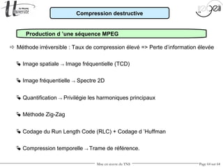Mise en œuvre du TNS Page 64 sur 64
 Image spatiale → Image fréquentielle (TCD)
 Image fréquentielle → Spectre 2D
 Quantification → Privilégie les harmoniques principaux
 Codage du Run Length Code (RLC) + Codage d ’Huffman
 Méthode Zig-Zag
Production d ’une séquence MPEG
Compression destructive
 Méthode irréversible : Taux de compression élevé => Perte d’information élevée
 Compression temporelle → Trame de référence.
 
