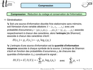 Mise en œuvre du TNS Page 24 sur 64
Compression
 Généralisation:
avec
Compression : Réduction du codage et conservation de l'information
 Soit une source d'information discrète finie stationnaire sans mémoire,
soit l'émission d'une variable aléatoire X = {x1
, x2
, …, xN
} avec une
probabilité d'occurrence p = {p(x1
), p(x2
), …, p(xN
)} = {p1
, p2
, …, pN
} associée
respectivement à chacun des caractères, alors l'entropie [de Shannon]
associée à chacun des caractères s'écrit :
2( ) . ( ) log ( )k k k k kH x p I x p p= = −
 L'entropie d'une source d'information est la quantité d'information
moyenne associée à chaque symbole de la source. L'entropie de Shannon
s'écrit en fonction des probabilités d’occurrence pk de chacune des
quantités d'information I(xk) constituant le signal :
( ) 2
1
( ) ( ) log ( )
N
k k
k
H X E I X p p
=
= = −∑
1
1
N
k
k
p
=
=∑
 