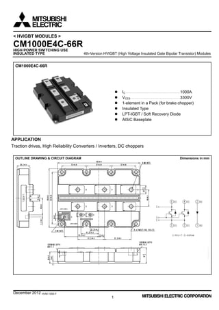 December 2012 HVM-1055-F
1
< HVIGBT MODULES >
CM1000E4C-66R
HIGH POWER SWITCHING USE
INSULATED TYPE 4th-Version HVIGBT (High Voltage Insulated Gate Bipolar Transistor) Modules
CM1000E4C-66R
 IC ·······························································1000A
 VCES ·························································3300V
 1-element in a Pack (for brake chopper)
 Insulated Type
 LPT-IGBT / Soft Recovery Diode
 AlSiC Baseplate
APPLICATION
Traction drives, High Reliability Converters / Inverters, DC choppers
OUTLINE DRAWING & CIRCUIT DIAGRAM Dimensions in mm
 