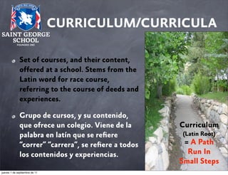 CURRICULUM/CURRICULA
Set of courses, and their content,
offered at a school. Stems from the
Latin word for race course,
referring to the course of deeds and
experiences.
Grupo de cursos, y su contenido,
que ofrece un colegio. Viene de la
palabra en latín que se reﬁere
“correr” “carrera”, se reﬁere a todos
los contenidos y experiencias.
jueves 1 de septiembre de 11

Curriculum
(Latin Root)

= A Path
Run In
Small Steps

 