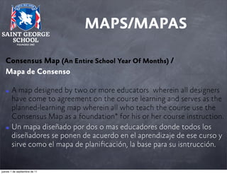 MAPS/MAPAS
Consensus Map (An Entire School Year Of Months) /
Mapa de Consenso
• A map designed by two or more educators wherein all designers
have come to agreement on the course learning and serves as the
planned-learning map wherein all who teach the course use the
Consensus Map as a foundation* for his or her course instruction.
• Un mapa diseñado por dos o mas educadores donde todos los
diseñadores se ponen de acuerdo en el aprendizaje de ese curso y
sirve como el mapa de planiﬁcación, la base para su isntrucción.

jueves 1 de septiembre de 11

 