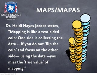 MAPS/MAPAS
Dr. Heidi Hayes Jacobs states,
“Mapping is like a two-sided
coin: One side is collecting the
data … If you do not ‘ﬂip the
coin’ and focus on the other
side— using the data —you
miss the ‘true value’ of
mapping!”
jueves 1 de septiembre de 11

 