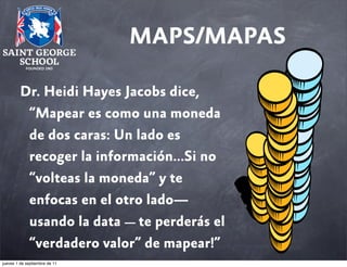 MAPS/MAPAS
Dr. Heidi Hayes Jacobs dice,
“Mapear es como una moneda
de dos caras: Un lado es
recoger la información...Si no
“volteas la moneda” y te
enfocas en el otro lado—
usando la data — te perderás el
“verdadero valor” de mapear!”
jueves 1 de septiembre de 11

 