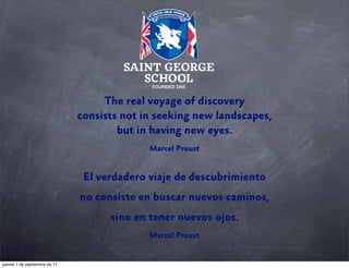 The real voyage of discovery
consists not in seeking new landscapes,
but in having new eyes.
Marcel Proust

El verdadero viaje de descubrimiento
no consiste en buscar nuevos caminos,
sino en tener nuevos ojos.
Marcel Proust

jueves 1 de septiembre de 11

 