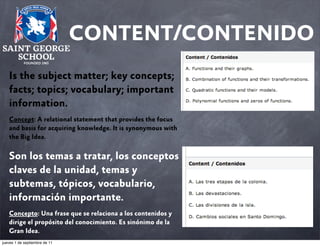 CONTENT/CONTENIDO
Is the subject matter; key concepts;
facts; topics; vocabulary; important
information.
Concept: A relational statement that provides the focus
and basis for acquiring knowledge. It is synonymous with
the Big Idea.

Son los temas a tratar, los conceptos
claves de la unidad, temas y
subtemas, tópicos, vocabulario,
información importante.
Concepto: Una frase que se relaciona a los contenidos y
dirige el propósito del conocimiento. Es sinónimo de la
Gran Idea.
jueves 1 de septiembre de 11

 