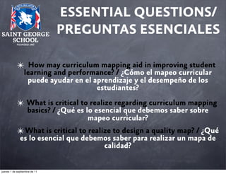 ESSENTIAL QUESTIONS/
PREGUNTAS ESENCIALES
✴

How may curriculum mapping aid in improving student
learning and performance? / ¿Cómo el mapeo curricular
puede ayudar en el aprendizaje y el desempeño de los
estudiantes?

✴ What is critical to realize regarding curriculum mapping
basics? / ¿Qué es lo esencial que debemos saber sobre
mapeo curricular?

✴ What is critical to realize to design a quality map? / ¿Qué
es lo esencial que debemos saber para realizar un mapa de
calidad?

jueves 1 de septiembre de 11

 