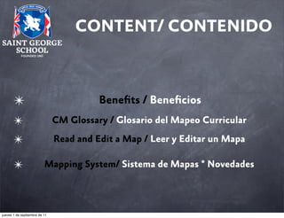 CONTENT/ CONTENIDO

✴

Beneﬁts / Beneﬁcios

✴

CM Glossary / Glosario del Mapeo Curricular

✴

Read and Edit a Map / Leer y Editar un Mapa

✴

Mapping System/ Sistema de Mapas * Novedades

jueves 1 de septiembre de 11

 