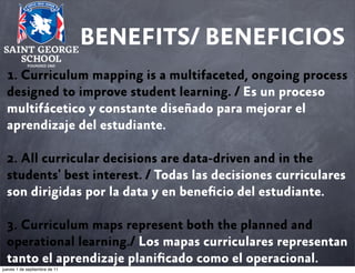 BENEFITS/ BENEFICIOS
1. Curriculum mapping is a multifaceted, ongoing process
designed to improve student learning. / Es un proceso
multifácetico y constante diseñado para mejorar el
aprendizaje del estudiante.
2. All curricular decisions are data-driven and in the
students' best interest. / Todas las decisiones curriculares
son dirigidas por la data y en beneﬁcio del estudiante.
3. Curriculum maps represent both the planned and
operational learning./ Los mapas curriculares representan
tanto el aprendizaje planiﬁcado como el operacional.
jueves 1 de septiembre de 11

 
