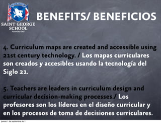 BENEFITS/ BENEFICIOS
4. Curriculum maps are created and accessible using
21st century technology. / Los mapas curriculares
son creados y accesibles usando la tecnología del
Siglo 21.
5. Teachers are leaders in curriculum design and
curricular decision-making processes./ Los
profesores son los líderes en el diseño curricular y
en los procesos de toma de decisiones curriculares.
jueves 1 de septiembre de 11

 