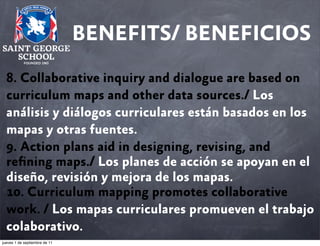 BENEFITS/ BENEFICIOS
8. Collaborative inquiry and dialogue are based on
curriculum maps and other data sources./ Los
análisis y diálogos curriculares están basados en los
mapas y otras fuentes.
9. Action plans aid in designing, revising, and
reﬁning maps./ Los planes de acción se apoyan en el
diseño, revisión y mejora de los mapas.
10. Curriculum mapping promotes collaborative
work. / Los mapas curriculares promueven el trabajo
colaborativo.
jueves 1 de septiembre de 11

 