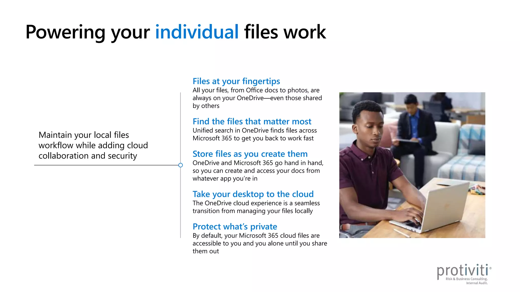 Powering your individual files work
Maintain your local files
workflow while adding cloud
collaboration and security
Files at your fingertips
All your files, from Office docs to photos, are
always on your OneDrive—even those shared
by others
Find the files that matter most
Unified search in OneDrive finds files across
Microsoft 365 to get you back to work fast
Store files as you create them
OneDrive and Microsoft 365 go hand in hand,
so you can create and access your docs from
whatever app you’re in
Take your desktop to the cloud
The OneDrive cloud experience is a seamless
transition from managing your files locally
Protect what’s private
By default, your Microsoft 365 cloud files are
accessible to you and you alone until you share
them out
 