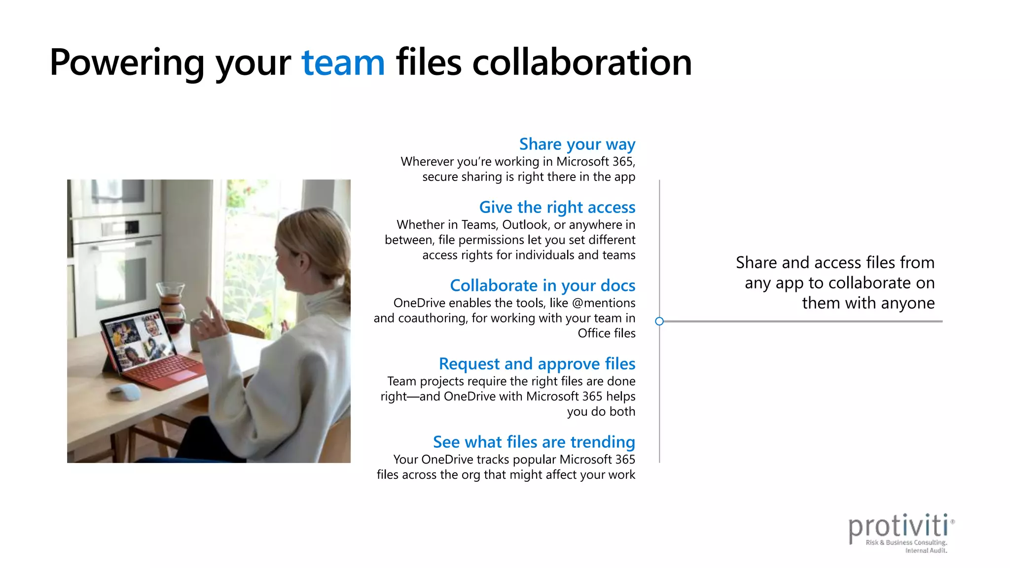 Share and access files from
any app to collaborate on
them with anyone
Share your way
Wherever you’re working in Microsoft 365,
secure sharing is right there in the app
Give the right access
Whether in Teams, Outlook, or anywhere in
between, file permissions let you set different
access rights for individuals and teams
Collaborate in your docs
OneDrive enables the tools, like @mentions
and coauthoring, for working with your team in
Office files
Request and approve files
Team projects require the right files are done
right—and OneDrive with Microsoft 365 helps
you do both
See what files are trending
Your OneDrive tracks popular Microsoft 365
files across the org that might affect your work
Powering your team files collaboration
 