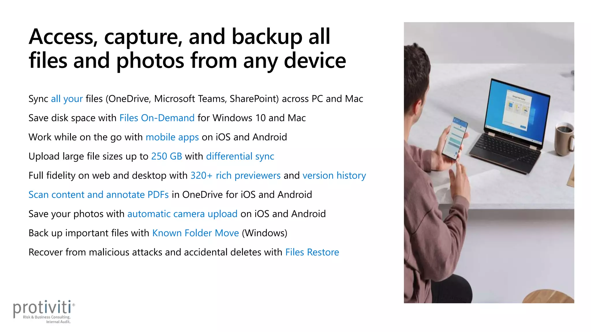 Access, capture, and backup all
files and photos from any device
Sync all your files (OneDrive, Microsoft Teams, SharePoint) across PC and Mac
Save disk space with Files On-Demand for Windows 10 and Mac
Work while on the go with mobile apps on iOS and Android
Upload large file sizes up to 250 GB with differential sync
Full fidelity on web and desktop with 320+ rich previewers and version history
Scan content and annotate PDFs in OneDrive for iOS and Android
Save your photos with automatic camera upload on iOS and Android
Back up important files with Known Folder Move (Windows)
Recover from malicious attacks and accidental deletes with Files Restore
 