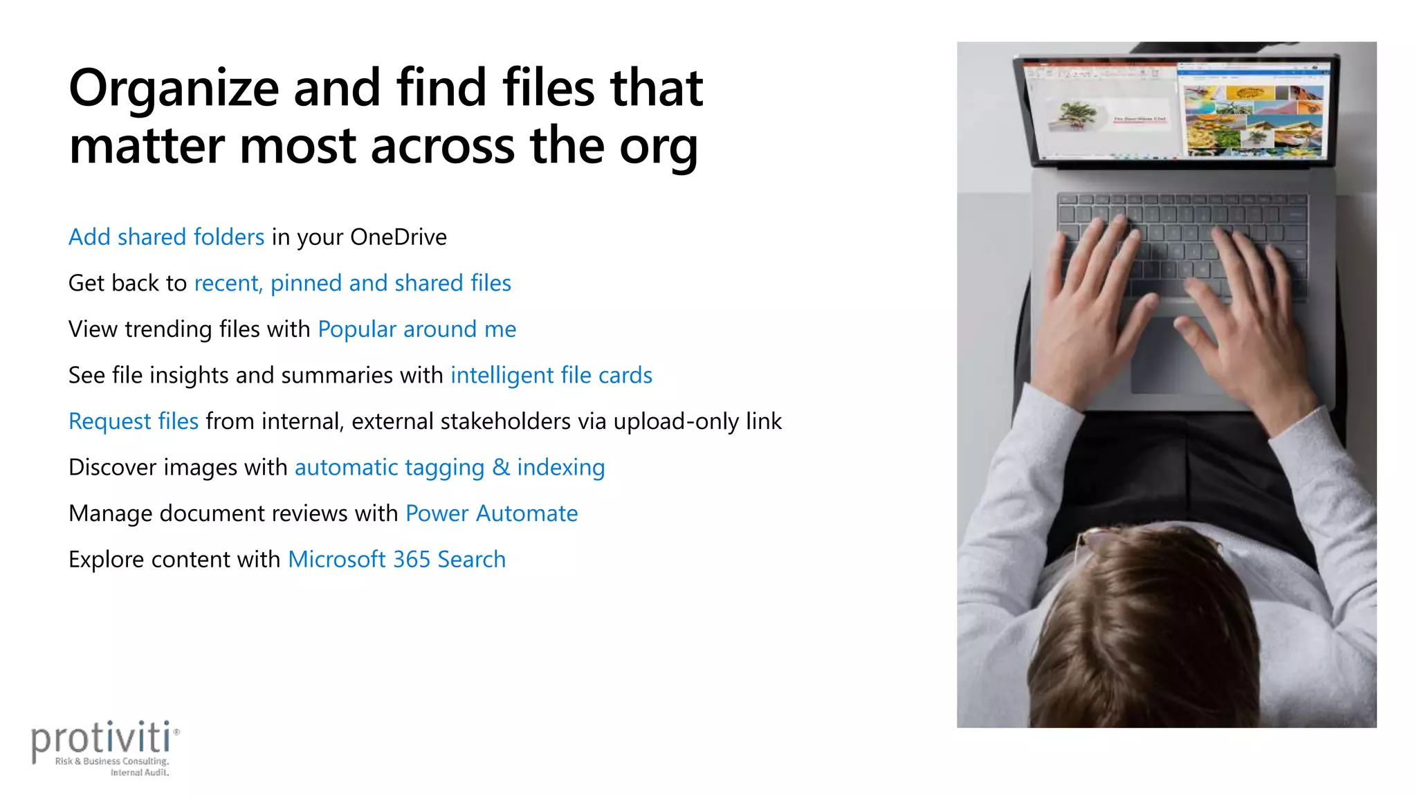 Add shared folders in your OneDrive
Get back to recent, pinned and shared files
View trending files with Popular around me
See file insights and summaries with intelligent file cards
Request files from internal, external stakeholders via upload-only link
Discover images with automatic tagging & indexing
Manage document reviews with Power Automate
Explore content with Microsoft 365 Search
Organize and find files that
matter most across the org
 