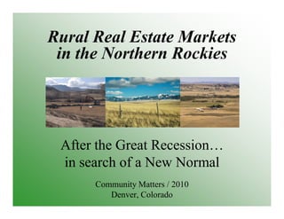 Rural Real Estate Markets
in the Northern Rockies
After the Great Recession…
in search of a New Normal
Community Matters / 2010
Denver, Colorado
 