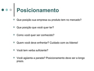  Que posição sua empresa ou produto tem no mercado?
 Que posição que você quer ter?
 Como você quer ser conhecido?
 Quem você deve enfrentar? Cuidado com os líderes!
 Você tem verba suficiente?
 Você agüenta a parada? Posicionamento deve ser a longo
prazo.
Posicionamento
 