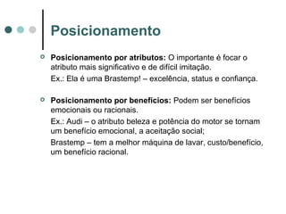 Posicionamento
 Posicionamento por atributos: O importante é focar o
atributo mais significativo e de difícil imitação.
Ex.: Ela é uma Brastemp! – excelência, status e confiança.
 Posicionamento por benefícios: Podem ser benefícios
emocionais ou racionais.
Ex.: Audi – o atributo beleza e potência do motor se tornam
um benefício emocional, a aceitação social;
Brastemp – tem a melhor máquina de lavar, custo/benefício,
um benefício racional.
 
