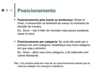 Posicionamento
 Posicionamento pela mente ou lembrança: Share of
mind, o consumidor se lembrará da marca no momento da
decisão de compra.
Ex.: Dove – não é líder de mercado mais possui excelente
share of mind.
 Posicionamento por categoria: Se você não pode ser o
primeiro em uma categoria, estabeleça uma nova categoria
em que seja o primeiro.
Ex.: Dove – abriu uma nova categoria, a do sabonete com
creme hidratante.
Obs.: Um produto pode ter mais de um posicionamento desde que os
mesmos estejam em sinergia e coerência.
 