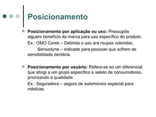 Posicionamento
 Posicionamento por aplicação ou uso: Pressupõe
alguem benefício da marca para uso específico do produto.
Ex.: OMO Cores – Delimita o uso ara roupas coloridas;
Sensodyne – indicado para pessoas que sofrem de
sensibilidade dentária.
 Posicionamento por usuário: Refere-se ao um diferencial
que atingi a um grupo específico e seleto de consumidores,
priorizando a qualidade.
Ex.: Seguradora – seguro de automóveis especial para
médicas.
 
