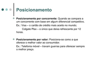 Posicionamento
 Posicionamento por concorrente: Quando se compara a
um concorrente com base em algum diferencial competitivo.
Ex.: Visa – o cartão de crédito mais aceito no mundo;
Colgate Plax – o único que deixa refrescante por 12
horas.
 Posicionamento por valor: Posiciona-se como a que
oferece o melhor valor ao consumidor.
Ex.: Telefonia móvel – travam guerras para oferecer sempre
o melhor preço.
 