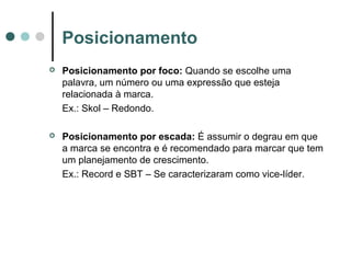 Posicionamento
 Posicionamento por foco: Quando se escolhe uma
palavra, um número ou uma expressão que esteja
relacionada à marca.
Ex.: Skol – Redondo.
 Posicionamento por escada: É assumir o degrau em que
a marca se encontra e é recomendado para marcar que tem
um planejamento de crescimento.
Ex.: Record e SBT – Se caracterizaram como vice-líder.
 