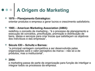 A Origem do Marketing
 1970 – Planejamento Estratégico:
orientar produtos e empresa a gerar lucros e crescimento satisfatório.
 1985 – American Marketing Association (AMA):
redefiniu o conceito de marketing - “é o processo de planejamento e
execução de conceitos, precificação, promoção e distribuição de
bens, ideias e serviços para criar trocas que satisfaçam os objetivos
dos indivíduos e das empresas”.
 Século XXI – Schultz e Barnes:
“a principal vantagem competitiva a ser desenvolvida pelas
organizações será o valor perceptivo da marca – não só a de
produtos, mas a institucional”.
 2004:
o marketing passa de parte da organização para função de interligar e
integrar todos os processos da empresa.
 