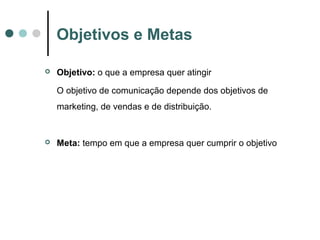 Objetivos e Metas
 Objetivo: o que a empresa quer atingir
O objetivo de comunicação depende dos objetivos de
marketing, de vendas e de distribuição.
 Meta: tempo em que a empresa quer cumprir o objetivo
 