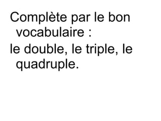 Complète par le bon
vocabulaire :
le double, le triple, le
quadruple.
