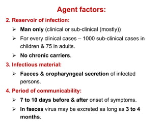 Agent factors:
2. Reservoir of infection:
 Man only (clinical or sub-clinical (mostly))
 For every clinical cases – 1000 sub-clinical cases in
children & 75 in adults.
 No chronic carriers.
3. Infectious material:
 Faeces & oropharyngeal secretion of infected
persons.
4. Period of communicability:
 7 to 10 days before & after onset of symptoms.
 In faeces virus may be excreted as long as 3 to 4
months.
 