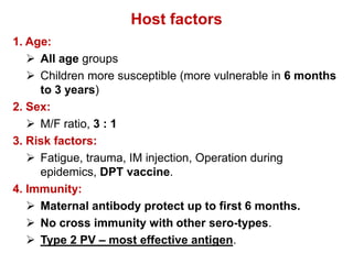 Host factors
1. Age:
 All age groups
 Children more susceptible (more vulnerable in 6 months
to 3 years)
2. Sex:
 M/F ratio, 3 : 1
3. Risk factors:
 Fatigue, trauma, IM injection, Operation during
epidemics, DPT vaccine.
4. Immunity:
 Maternal antibody protect up to first 6 months.
 No cross immunity with other sero-types.
 Type 2 PV – most effective antigen.
 