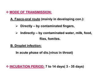  MODE OF TRANSMISSION:
A. Faeco-oral route (mainly in developing con.):
 Directly – by contaminated fingers,
 Indirectly – by contaminated water, milk, food,
flies, fomites.
B. Droplet infection:
In acute phase of dis.(virus in throat)
 INCUBATION PERIOD: 7 to 14 days( 3 - 35 days)
 