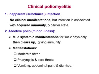 Clinical poliomyelitis
1. Inapparent (subclinical) infection
No clinical manifestations, but infection is associated
with acquired immunity, & carrier state.
2. Abortive polio (minor illness):
 Mild systemic manifestations for 1or 2 days only,
then clears up, giving immunity.
 Manifestations:
 Moderate fever
 Pharyngitis & sore throat
 Vomiting, abdominal pain, & diarrhea.
 