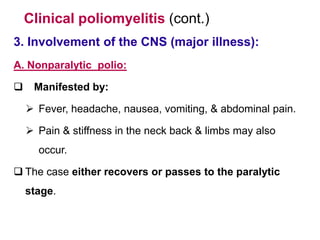 Clinical poliomyelitis (cont.)
3. Involvement of the CNS (major illness):
A. Nonparalytic polio:
 Manifested by:
 Fever, headache, nausea, vomiting, & abdominal pain.
 Pain & stiffness in the neck back & limbs may also
occur.
 The case either recovers or passes to the paralytic
stage.
 