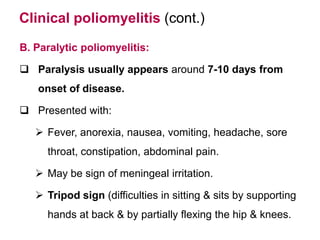 Clinical poliomyelitis (cont.)
B. Paralytic poliomyelitis:
 Paralysis usually appears around 7-10 days from
onset of disease.
 Presented with:
 Fever, anorexia, nausea, vomiting, headache, sore
throat, constipation, abdominal pain.
 May be sign of meningeal irritation.
 Tripod sign (difficulties in sitting & sits by supporting
hands at back & by partially flexing the hip & knees.
 