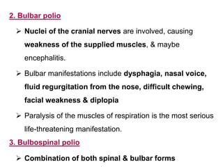 2. Bulbar polio
 Nuclei of the cranial nerves are involved, causing
weakness of the supplied muscles, & maybe
encephalitis.
 Bulbar manifestations include dysphagia, nasal voice,
fluid regurgitation from the nose, difficult chewing,
facial weakness & diplopia
 Paralysis of the muscles of respiration is the most serious
life-threatening manifestation.
3. Bulbospinal polio
 Combination of both spinal & bulbar forms
 
