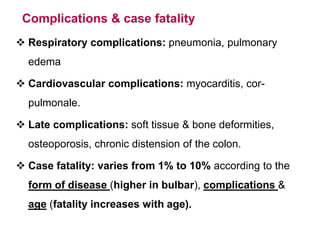 Complications & case fatality
 Respiratory complications: pneumonia, pulmonary
edema
 Cardiovascular complications: myocarditis, cor-
pulmonale.
 Late complications: soft tissue & bone deformities,
osteoporosis, chronic distension of the colon.
 Case fatality: varies from 1% to 10% according to the
form of disease (higher in bulbar), complications &
age (fatality increases with age).
 