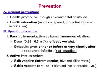 Prevention
A. General prevention:
 Health promotion through environmental sanitation.
 Health education (modes of spread, protective value of
vaccination).
B. Specific protection
1. Passive immunization by human immunoglobulins:
 Dose: (0.25 - 0.3 ml/kg of body weight).
 Schedule: given either or before or very shortly after
exposure to infection (not practical).
2. Active immunization:
 Salk vaccine (intramuscular, trivalent killed vacc.)
 Sabin vaccine (oral polio trivalent live attenuated va.)
 