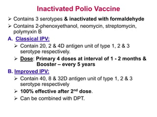 Inactivated Polio Vaccine
 Contains 3 serotypes & inactivated with formaldehyde
 Contains 2-phenoxyethanol, neomycin, streptomycin,
polymyxin B
A. Classical IPV:
 Contain 20, 2 & 4D antigen unit of type 1, 2 & 3
serotype respectively.
 Dose: Primary 4 doses at interval of 1 - 2 months &
Booster – every 5 years
B. Improved IPV:
 Contain 40, 8 & 32D antigen unit of type 1, 2 & 3
serotype respectively
 100% effective after 2nd dose.
 Can be combined with DPT.
 