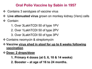 Oral Polio Vaccine by Sabin in 1957
 Contains 3 serotypes of vaccine virus
 Live attenuated virus grown on monkey kidney (Vero) cells
 Contain:
1. Over 3LakhTCDI 50 of type 1PV
2. Over 1LakhTCDI 50 of type 2PV
3. Over 3LakhTCDI 50 of type 3PV
 Contains neomycin & streptomycin
 Vaccine virus shed in stool for up to 6 weeks following
vaccination
 Dose: 2 drops/dose
1. Primary 4 doses (at 0, 6, 10 & 14 weeks)
2. Booster – at age of 16 to 24 months.
 