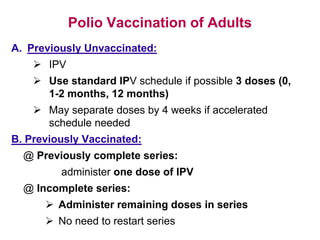 Polio Vaccination of Adults
A. Previously Unvaccinated:
 IPV
 Use standard IPV schedule if possible 3 doses (0,
1-2 months, 12 months)
 May separate doses by 4 weeks if accelerated
schedule needed
B. Previously Vaccinated:
@ Previously complete series:
administer one dose of IPV
@ Incomplete series:
 Administer remaining doses in series
 No need to restart series
 