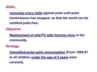 GOAL:
Immunize every child against polio until polio
transmission has stopped, so that the world can be
certified polio-free.
Objective:
Replacement of wild PV with Vaccine virus in the
community
Strategy:
Intensified pulse polio immunization (From 1996-97
to all children under the age of 5 years were
covered).
 