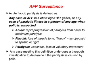 AFP Surveillance
 Acute flaccid paralysis is defined as:
Any case of AFP in a child aged <15 years, or any
case of paralytic illness in a person of any age when
polio is suspected.
 Acute: rapid progression of paralysis from onset to
maximum paralysis
 Flaccid: loss of muscle tone, “floppy” – as opposed
to spastic or rigid
 Paralysis: weakness, loss of voluntary movement
 Any case meeting this definition undergoes a thorough
investigation to determine if the paralysis is caused by
polio.
 