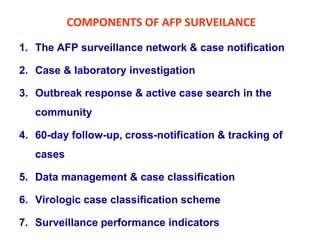 COMPONENTS OF AFP SURVEILANCE
1. The AFP surveillance network & case notification
2. Case & laboratory investigation
3. Outbreak response & active case search in the
community
4. 60-day follow-up, cross-notification & tracking of
cases
5. Data management & case classification
6. Virologic case classification scheme
7. Surveillance performance indicators
 