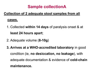 Sample collectionA
Collection of 2 adequate stool samples from all
cases.
1. Collected within 14 days of paralysis onset & at
least 24 hours apart;
2. Adequate volume (8-10g)
3. Arrives at a WHO-accredited laboratory in good
condition (ie, no desiccation, no leakage), with
adequate documentation & evidence of cold-chain
maintenance.
 
